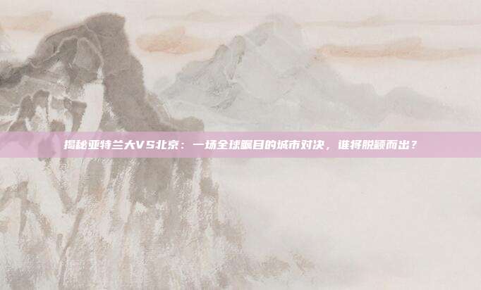 揭秘亚特兰大VS北京:一场全球瞩目的城市对决,谁将脱颖而出?