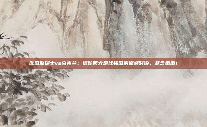 欧国联瑞士vs乌克兰：揭秘两大足球强国的巅峰对决，悬念重重！