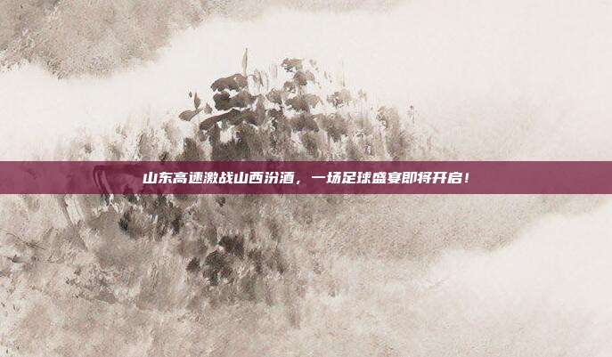 山东高速激战山西汾酒，一场足球盛宴即将开启！