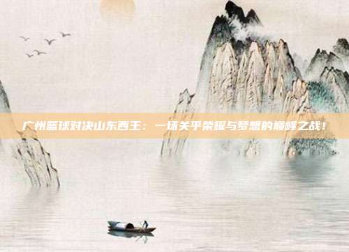 广州篮球对决山东西王：一场关乎荣耀与梦想的巅峰之战！