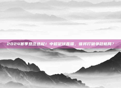 2024赛季悬念迭起！中超足球直播，谁将打破争冠格局？