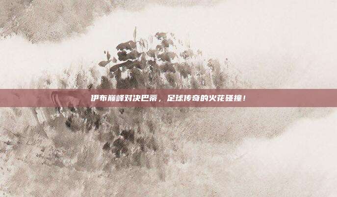 伊布巅峰对决巴蒂，足球传奇的火花碰撞！