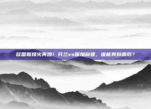 欧国联烽火再燃！芬兰vs保加利亚，谁能笑到最后？