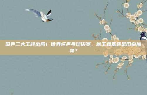 国乒三大王牌出局！世界杯乒乓球决赛，新王登基还是旧皇加冕？