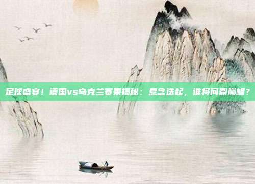 足球盛宴！德国vs乌克兰赛果揭秘：悬念迭起，谁将问鼎巅峰？