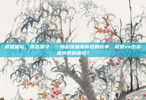 权健崛起,杰志坚守:一场足球盛宴背后的故事,权健vs杰志谁将笑到最后?