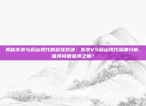 揭秘东京与蔚山现代的足球对决：东京VS蔚山现代深度分析，谁将问鼎亚洲之巅？