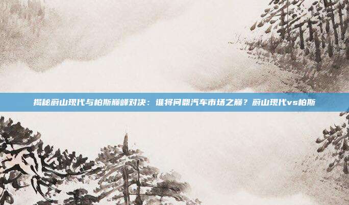 揭秘蔚山现代与柏斯巅峰对决：谁将问鼎汽车市场之巅？蔚山现代vs柏斯
