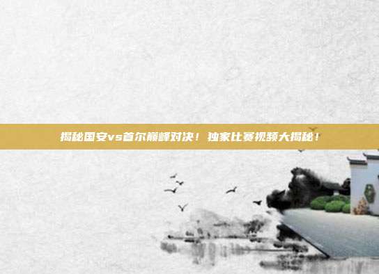 揭秘国安vs首尔巅峰对决！独家比赛视频大揭秘！