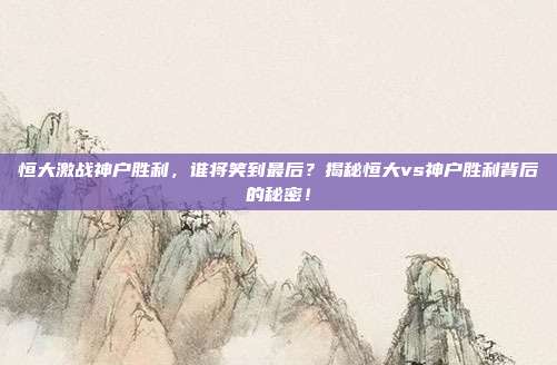 恒大激战神户胜利，谁将笑到最后？揭秘恒大vs神户胜利背后的秘密！