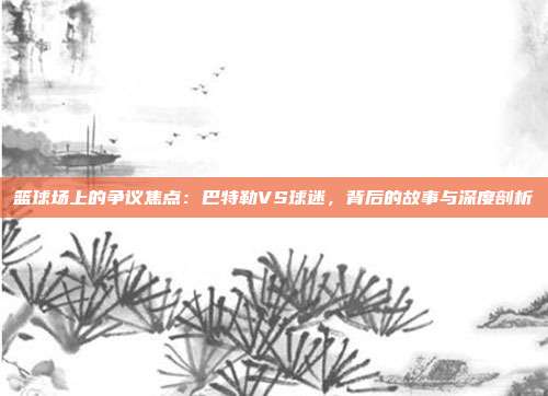篮球场上的争议焦点：巴特勒VS球迷，背后的故事与深度剖析