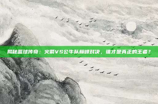 揭秘篮球传奇：火箭VS公牛队巅峰对决，谁才是真正的王者？