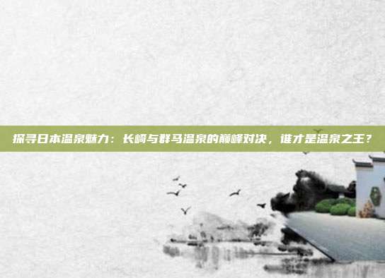 探寻日本温泉魅力:长崎与群马温泉的巅峰对决,谁才是温泉之王?