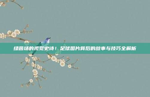 绿茵场的视觉史诗！足球图片背后的故事与技巧全解析