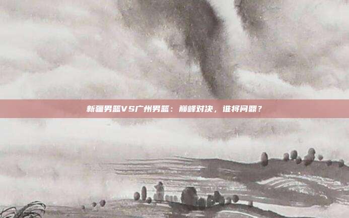 新疆男篮VS广州男篮：巅峰对决，谁将问鼎？