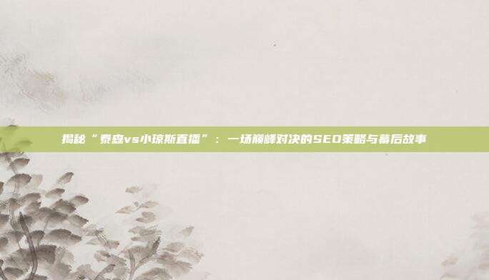 揭秘“泰森vs小琼斯直播”：一场巅峰对决的SEO策略与幕后故事