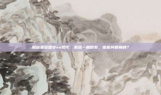 揭秘亚冠国安vs现代:激战一触即发,谁能问鼎巅峰?
