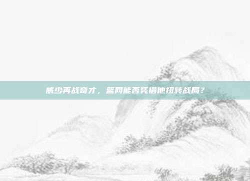 威少再战奇才，篮网能否凭借他扭转战局？