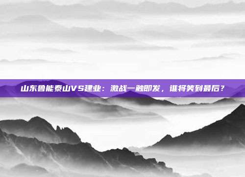 山东鲁能泰山VS建业:激战一触即发,谁将笑到最后?
