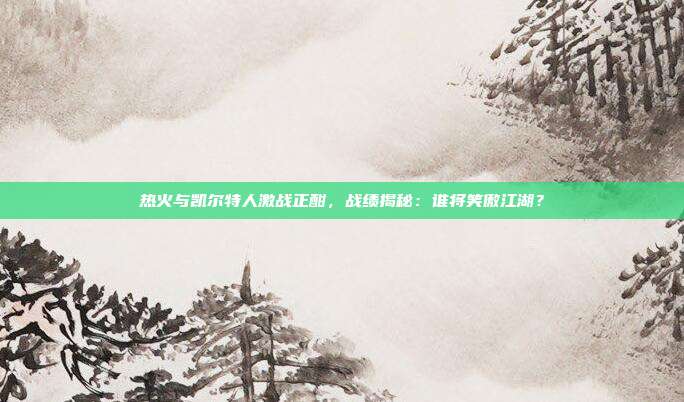 热火与凯尔特人激战正酣，战绩揭秘：谁将笑傲江湖？