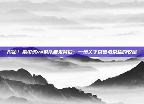 揭秘！莱切城vs狼队结果背后：一场关乎荣誉与荣耀的较量