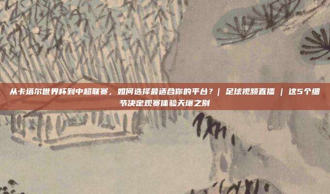从卡塔尔世界杯到中超联赛，如何选择最适合你的平台？| 足球视频直播 | 这5个细节决定观赛体验天壤之别