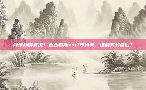 网球巅峰对决！西西帕斯vs卢布列夫，谁能笑到最后？