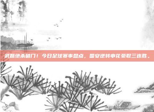 武磊绝杀破门！今日足球赛事盘点，国安逆转申花豪取三连胜。