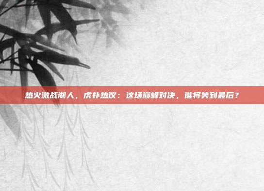 热火激战湖人，虎扑热议：这场巅峰对决，谁将笑到最后？