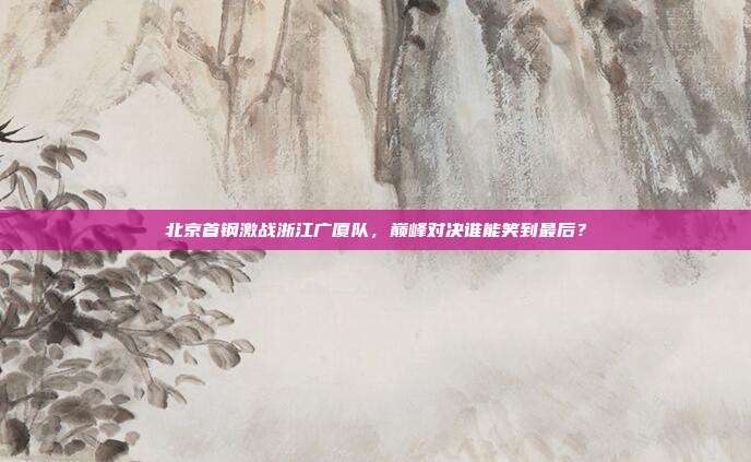 北京首钢激战浙江广厦队，巅峰对决谁能笑到最后？