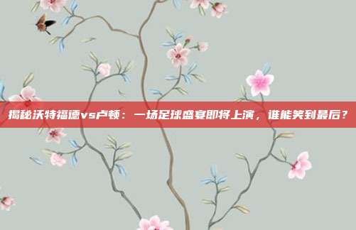 揭秘沃特福德vs卢顿：一场足球盛宴即将上演，谁能笑到最后？