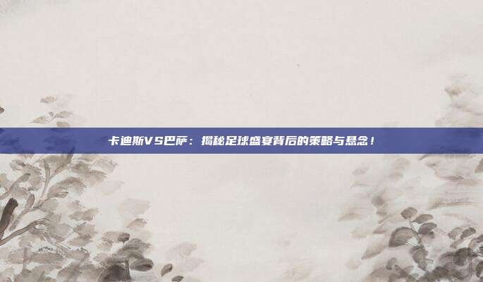 卡迪斯VS巴萨：揭秘足球盛宴背后的策略与悬念！
