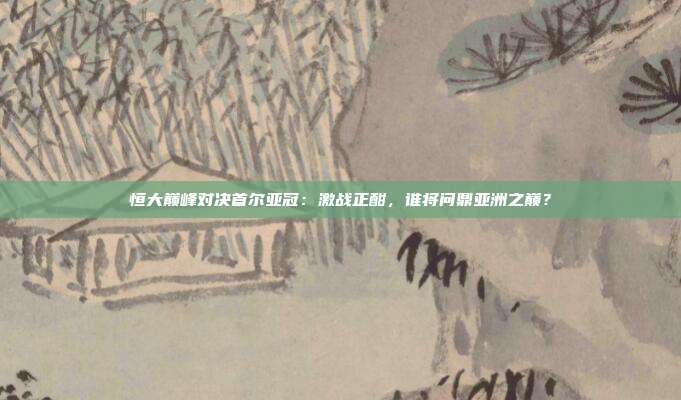 恒大巅峰对决首尔亚冠：激战正酣，谁将问鼎亚洲之巅？