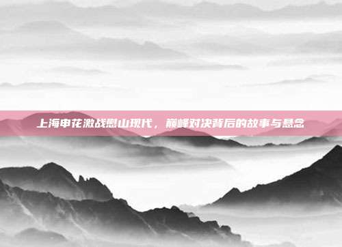上海申花激战慰山现代，巅峰对决背后的故事与悬念