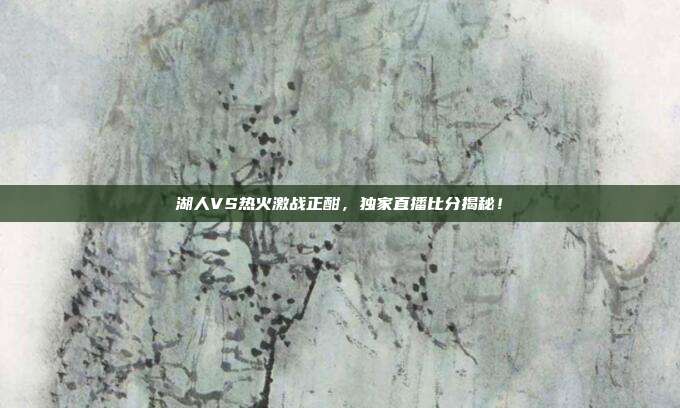 湖人VS热火激战正酣，独家直播比分揭秘！