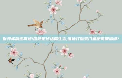 世界杯硝烟再起!国际足球格局生变,谁能打破豪门垄断问鼎巅峰?