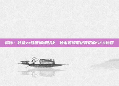 揭秘！韩莹vs陈梦巅峰对决，独家视频解析背后的SEO秘籍