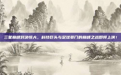 三星巅峰对决恒大，科技巨头与足球豪门的巅峰之战即将上演！