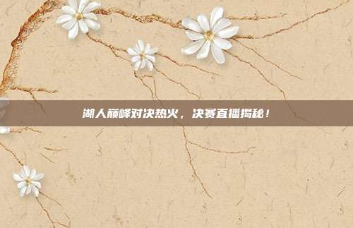 湖人巅峰对决热火，决赛直播揭秘！