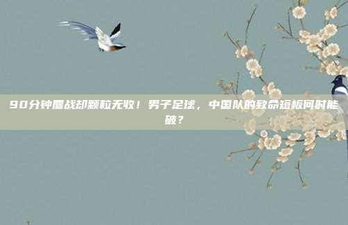 90分钟鏖战却颗粒无收！男子足球，中国队的致命短板何时能破？