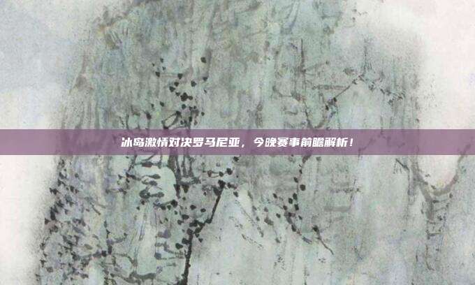 冰岛激情对决罗马尼亚,今晚赛事前瞻解析!