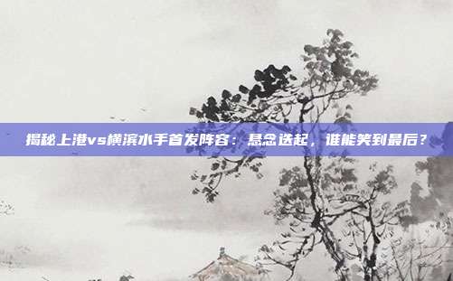 揭秘上港vs横滨水手首发阵容：悬念迭起，谁能笑到最后？