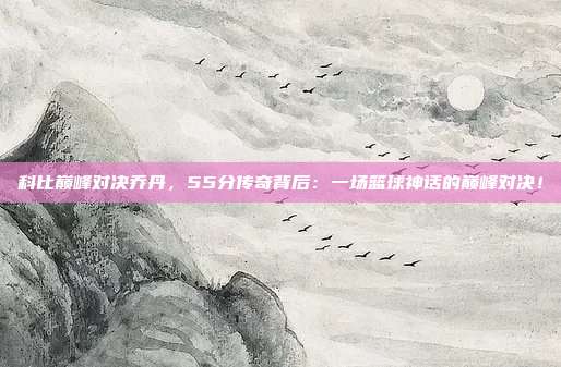 科比巅峰对决乔丹,55分传奇背后:一场篮球神话的巅峰对决!