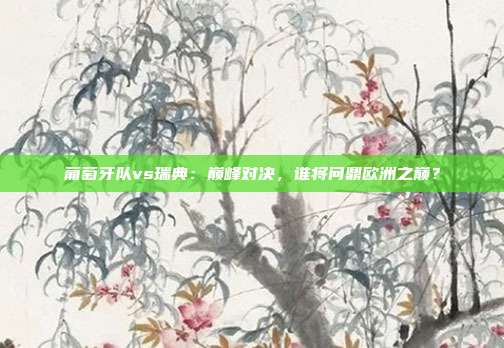 葡萄牙队vs瑞典：巅峰对决，谁将问鼎欧洲之巅？