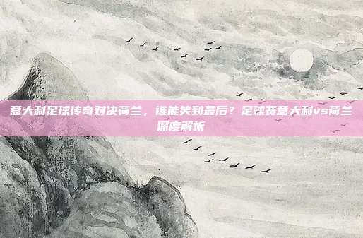 意大利足球传奇对决荷兰,谁能笑到最后?足球赛意大利vs荷兰深度解析