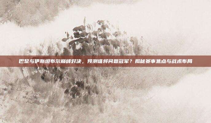 巴黎与伊斯坦布尔巅峰对决，预测谁将问鼎冠军？揭秘赛事焦点与战术布局