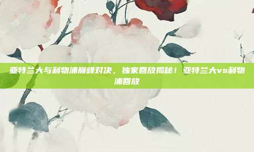 亚特兰大与利物浦巅峰对决，独家回放揭秘！亚特兰大vs利物浦回放