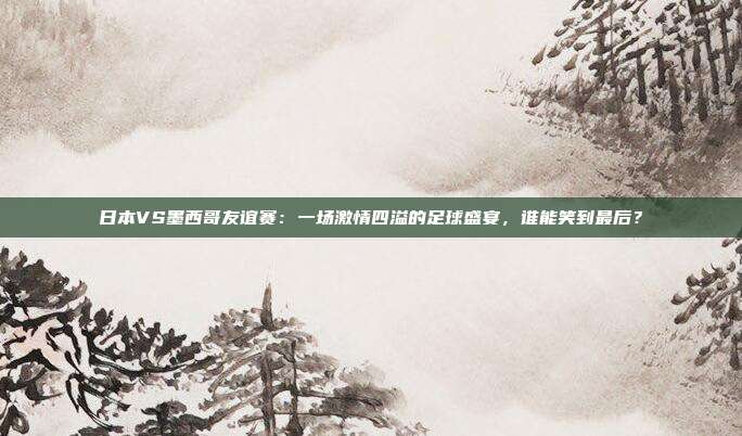 日本VS墨西哥友谊赛：一场激情四溢的足球盛宴，谁能笑到最后？