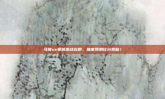 马赛vs曼城激战在即,独家预测比分揭秘!