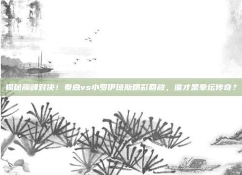 揭秘巅峰对决！泰森vs小罗伊琼斯精彩回放，谁才是拳坛传奇？